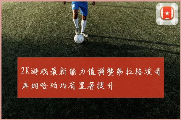 2K游戏最新能力值调整弗拉格埃奇库姆哈珀均有显著提升