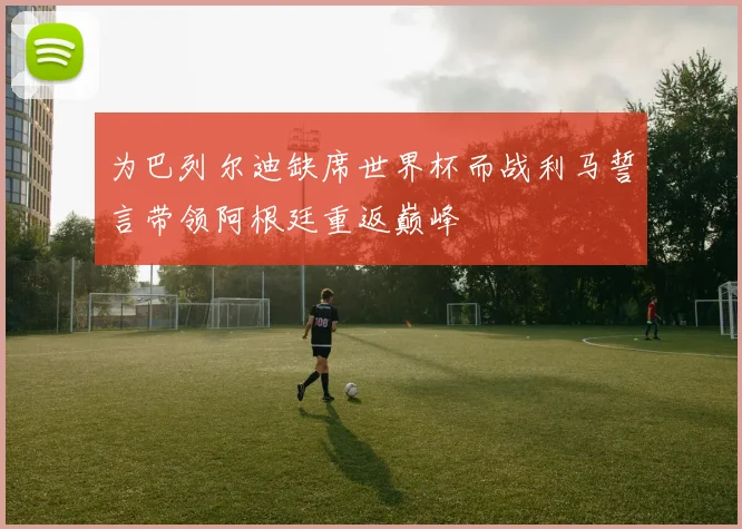 为巴列尔迪缺席世界杯而战利马誓言带领阿根廷重返巅峰