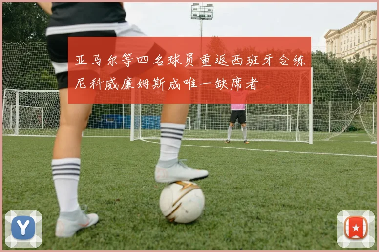 亚马尔等四名球员重返西班牙合练尼科威廉姆斯成唯一缺席者