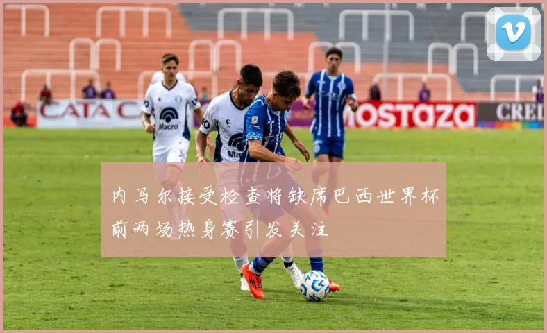 内马尔接受检查将缺席巴西世界杯前两场热身赛引发关注