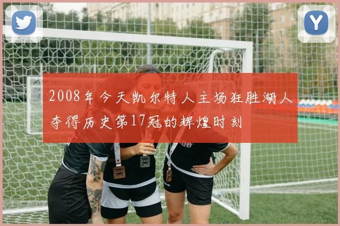2008年今天凯尔特人主场狂胜湖人夺得历史第17冠的辉煌时刻