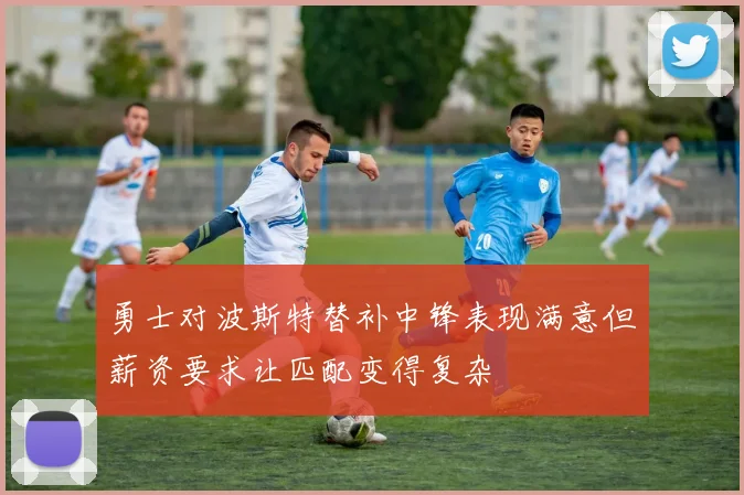 勇士对波斯特替补中锋表现满意但薪资要求让匹配变得复杂