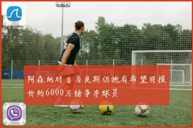 阿森纳对吉马良斯仍抱有希望将报价约6000万镑争夺球员