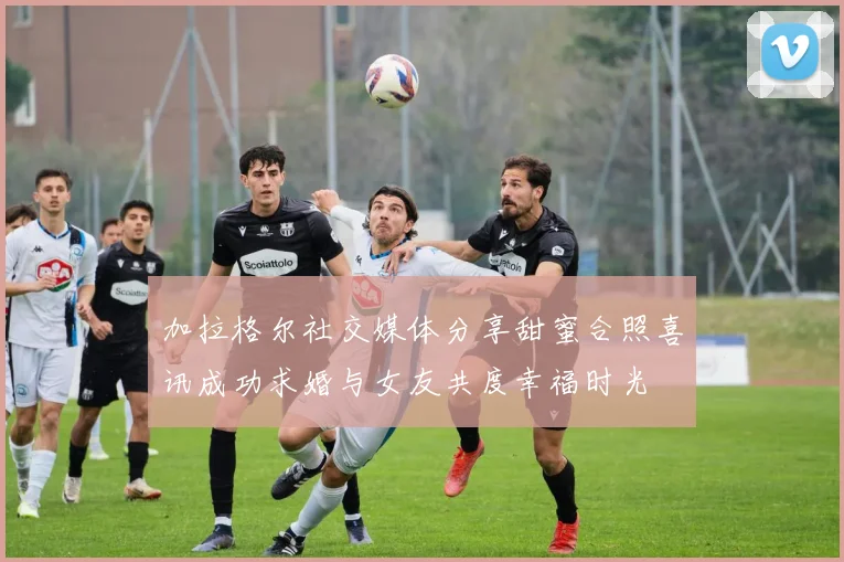 加拉格尔社交媒体分享甜蜜合照喜讯成功求婚与女友共度幸福时光