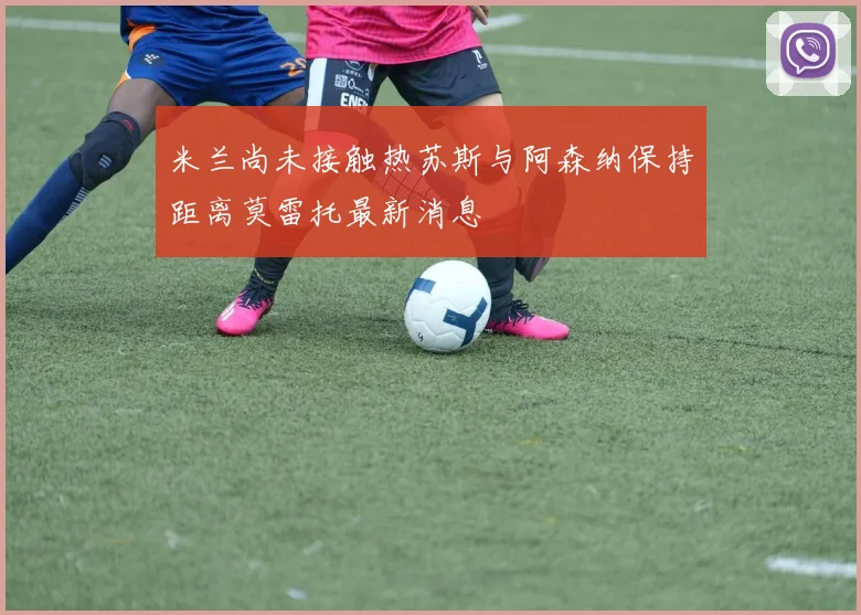 米兰尚未接触热苏斯与阿森纳保持距离莫雷托最新消息