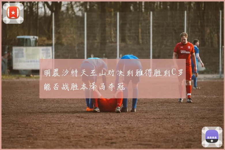 明晨沙特天王山对决利雅得胜利C罗能否战胜本泽马夺冠