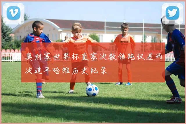 奥利塞世界杯直塞次数领跑仅差两次追平哈维历史纪录