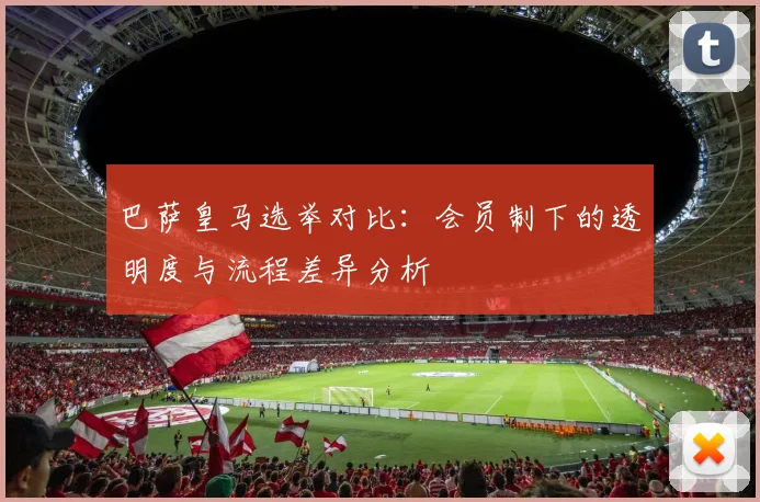 巴萨皇马选举对比：会员制下的透明度与流程差异分析