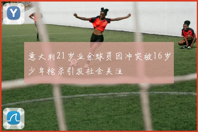 意大利21岁业余球员因冲突被16岁少年枪杀引发社会关注