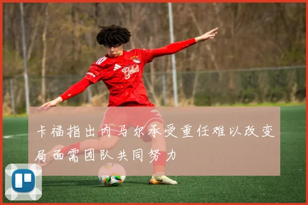 卡福指出内马尔承受重任难以改变局面需团队共同努力