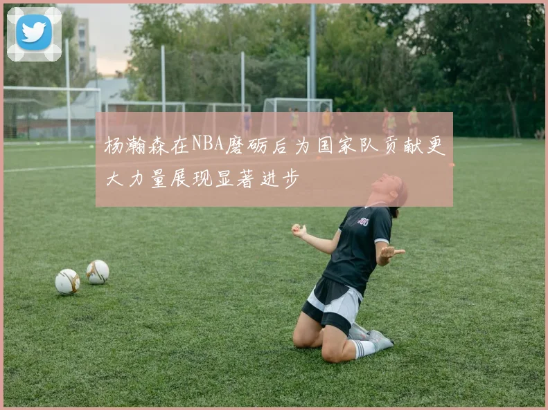 杨瀚森在NBA磨砺后为国家队贡献更大力量展现显著进步