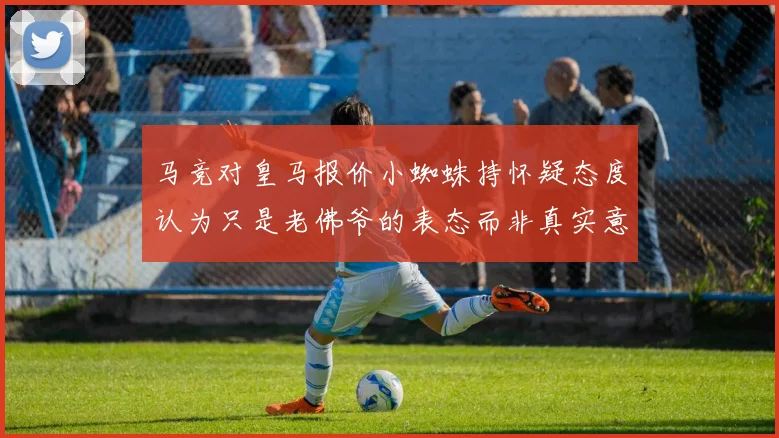 马竞对皇马报价小蜘蛛持怀疑态度认为只是老佛爷的表态而非真实意图