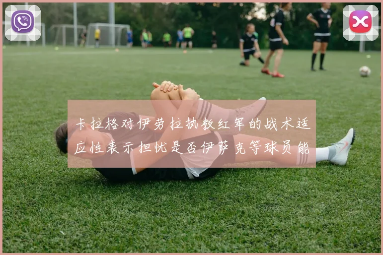 卡拉格对伊劳拉执教红军的战术适应性表示担忧是否伊萨克等球员能融入