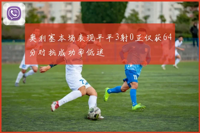 奥利塞本场表现平平3射0正仅获64分对抗成功率低迷