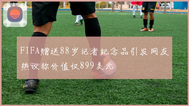 FIFA赠送88岁记者纪念品引发网友热议称价值仅899美元