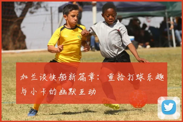 加兰谈快船新篇章：重拾打球乐趣与小卡的幽默互动
