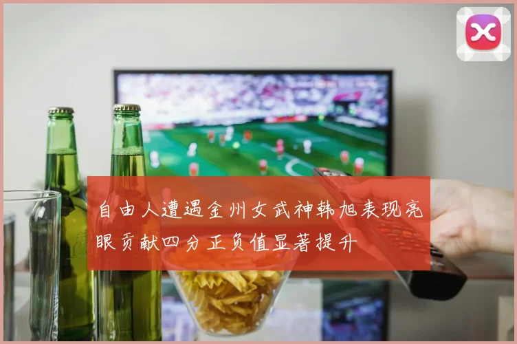 自由人遭遇金州女武神韩旭表现亮眼贡献四分正负值显著提升